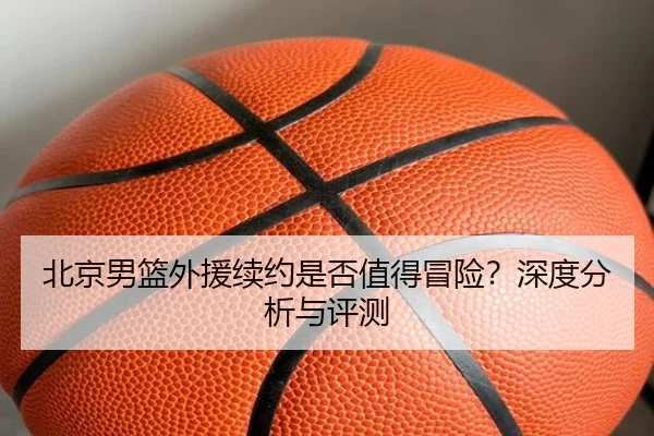 北京男篮外援续约是否值得冒险？深度分析与评测