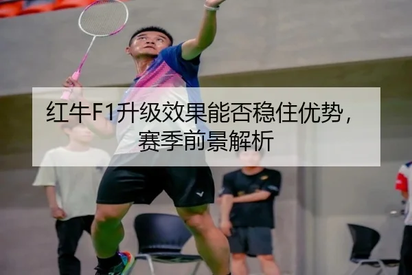 红牛F1升级效果能否稳住优势，赛季前景解析